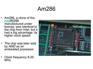 Am286
• Am286, a clone of the
Intel80286
manufactured under
license, was identical to
the chip from Intel, but it
had a big advantage: its
higher clock speed.
• The chip was later sold
by AMD as an
embedded processor
• Clock frequency 8-20
MHz
 