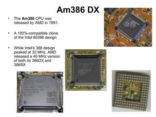 Am386 DX
• The Am386 CPU was
released by AMD in 1991.
• A 100%-compatible clone
of the Intel 80386 design
• While Intel's 386 design
peaked at 33 MHz, AMD
released a 40 MHz version
of both its 386DX and
386SX
 