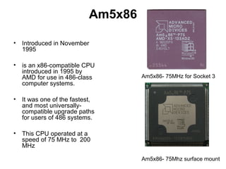 Am5x86
• Introduced in November
1995
• is an x86-compatible CPU
introduced in 1995 by
AMD for use in 486-class
computer systems.
• It was one of the fastest,
and most universally-
compatible upgrade paths
for users of 486 systems.
• This CPU operated at a
speed of 75 MHz to 200
MHz
Am5x86- 75MHz for Socket 3
Am5x86- 75Mhz surface mount
 