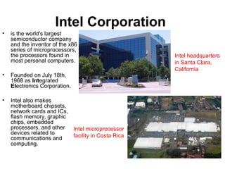 Intel Corporation
• is the world's largest
semiconductor company
and the inventor of the x86
series of microprocessors,
the processors found in
most personal computers.
• Founded on July 18th,
1968 as Integrated
Electronics Corporation.
• Intel also makes
motherboard chipsets,
network cards and ICs,
flash memory, graphic
chips, embedded
processors, and other
devices related to
communications and
computing.
Intel microprocessor
facility in Costa Rica
Intel headquarters
in Santa Clara,
California
 