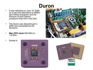 Duron
• It was released on June 19, 2000
as a low-cost alternative to AMD's
own Athlon processor and the
Pentium III and Celeron
processor lines from rival Intel.
• The Duron was discontinued in
2004 and succeeded by the
Sempron.
• Max CPU clock 600 MHz to
1.8 GHz
• Socket A
 