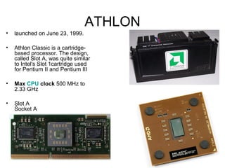 ATHLON
• launched on June 23, 1999.
• Athlon Classic is a cartridge-
based processor. The design,
called Slot A, was quite similar
to Intel's Slot 1cartridge used
for Pentium II and Pentium III
• Max CPU clock 500 MHz to
2.33 GHz
• Slot A
Socket A
 