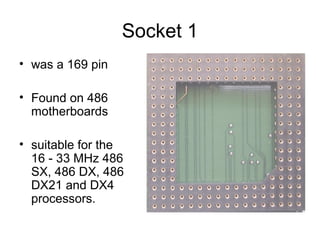 Socket 1
• was a 169 pin
• Found on 486
motherboards
• suitable for the
16 - 33 MHz 486
SX, 486 DX, 486
DX21 and DX4
processors.
 