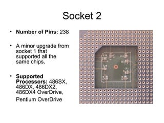 Socket 2
• Number of Pins: 238
• A minor upgrade from
socket 1 that
supported all the
same chips.
• Supported
Processors: 486SX,
486DX, 486DX2,
486DX4 OverDrive,
Pentium OverDrive
 