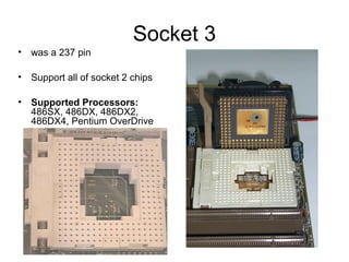 Socket 3
• was a 237 pin
• Support all of socket 2 chips
• Supported Processors:
486SX, 486DX, 486DX2,
486DX4, Pentium OverDrive
 