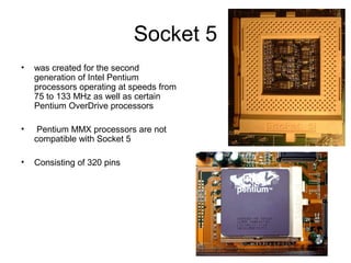 Socket 5
• was created for the second
generation of Intel Pentium
processors operating at speeds from
75 to 133 MHz as well as certain
Pentium OverDrive processors
• Pentium MMX processors are not
compatible with Socket 5
• Consisting of 320 pins
 