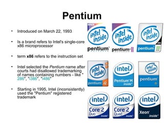 Pentium
• Introduced on March 22, 1993
• Is a brand refers to Intel's single-core
x86 microprocessor
• term x86 refers to the instruction set
• Intel selected the Pentium name after
courts had disallowed trademarking
of names containing numbers - like "
286", "i386", "i486"
• Starting in 1995, Intel (inconsistently)
used the "Pentium" registered
trademark
 
