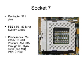 Socket 7
• Contacts :321
pins
• FSB : 66 - 83 MHz
System Clock
• Processors :75-
233 MHz Intel
Pentium, AMD K5
through K6, Cyrix
6x86 (and MX)
P120 - P233
 