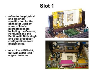 Slot 1
• refers to the physical
and electrical
specification for the
connector used by
some of Intel's
microprocessors,
including the Celeron,
Pentium II and the
Pentium III. Both single
and dual processor
configurations were
implemented.
• much like a PCI slot,
but with a 242-lead
edge-connector.
 