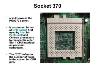 Socket 370
• also known as the
PGA370 socket
• is a common format
of CPU socket first
used by Intel for
Pentium III and
Celeron processors
to replace the older
Slot 1 CPU interface
on personal
computers.
• The "370" refers to
the number of holes
in the socket for CPU
pins.
 
