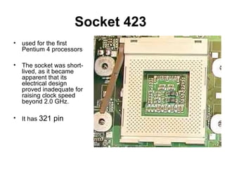 Socket 423
• used for the first
Pentium 4 processors
• The socket was short-
lived, as it became
apparent that its
electrical design
proved inadequate for
raising clock speed
beyond 2.0 GHz.
• It has 321 pin
 
