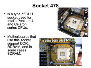 Socket 478
• is a type of CPU
socket used for
Intel's Pentium 4
and Celeron
series CPUs.
• Motherboards that
use this socket
support DDR,
RDRAM, and in
some cases
SDRAM.
 