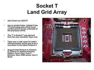 Socket T
Land Grid Array
• also known as LGA775
• has no socket holes, instead it has
775 protruding pins which touch
contact points on the underside of
the processor (CPU)
• The 'T' in Socket T was derived
from the now cancelled Tejas core
• Tejas was a code name for Intel's
microprocessor which was to be a
successor to the latest Pentium 4
• Support Intel Pentium 4, Pentium
D, Celeron D, Pentium Extreme
Edition, Core 2 Duo, Core 2
Extreme, Xeon 3000 series, Core 2
Quad
 