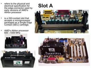 Slot A
• refers to the physical and
electrical specification for
the edge-connector used by
early versions of AMD's
Athlon processor
• is a 242-contact slot that
accepts a microprocessor
packaged as a Single Edge
Contact (SEC) cartridge.
• AMD's Athlon processor
650 –1000 MHz
 