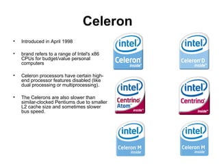 Celeron
• Introduced in April 1998
• brand refers to a range of Intel's x86
CPUs for budget/value personal
computers
• Celeron processors have certain high-
end processor features disabled (like
dual processing or multiprocessing).
• The Celerons are also slower than
similar-clocked Pentiums due to smaller
L2 cache size and sometimes slower
bus speed.
 