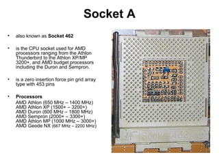 Socket A
• also known as Socket 462
• is the CPU socket used for AMD
processors ranging from the Athlon
Thunderbird to the Athlon XP/MP
3200+, and AMD budget processors
including the Duron and Sempron.
• is a zero insertion force pin grid array
type with 453 pins
• Processors
AMD Athlon (650 MHz – 1400 MHz)
AMD Athlon XP (1500+ – 3200+)
AMD Duron (600 MHz – 1800 MHz)
AMD Sempron (2000+ – 3300+)
AMD Athlon MP (1000 MHz – 3000+)
AMD Geode NX (667 MHz – 2200 MHz)
 