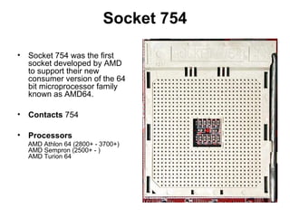 Socket 754
• Socket 754 was the first
socket developed by AMD
to support their new
consumer version of the 64
bit microprocessor family
known as AMD64.
• Contacts 754
• Processors
AMD Athlon 64 (2800+ - 3700+)
AMD Sempron (2500+ - )
AMD Turion 64
 