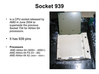 Socket 939
• is a CPU socket released by
AMD in June 2004 to
supersede the previous
Socket 754 for Athlon 64
processors.
• It has 939 pins
• Processors
AMD Athlon 64 (3000+ - 4000+)
AMD Athlon 64 FX (51 - 60)
AMD Athlon 64 X2 (3600+ - 4800+)
 