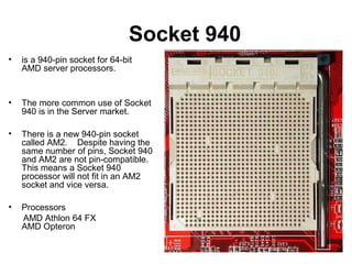 Socket 940
• is a 940-pin socket for 64-bit
AMD server processors.
• The more common use of Socket
940 is in the Server market.
• There is a new 940-pin socket
called AM2. Despite having the
same number of pins, Socket 940
and AM2 are not pin-compatible.
This means a Socket 940
processor will not fit in an AM2
socket and vice versa.
• Processors
AMD Athlon 64 FX
AMD Opteron
 