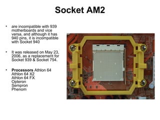 Socket AM2
• are incompatible with 939
motherboards and vice
versa, and although it has
940 pins, it is incompatible
with Socket 940
• It was released on May 23,
2006, as a replacement for
Socket 939 & Socket 754.
• Processors Athlon 64
Athlon 64 X2
Athlon 64 FX
Opteron
Sempron
Phenom
 