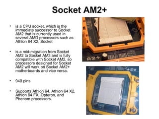 Socket AM2+
• is a CPU socket, which is the
immediate successor to Socket
AM2 that is currently used in
several AMD processors such as
Athlon 64 X2. Socket
• is a mid-migration from Socket
AM2 to Socket AM3 and is fully
compatible with Socket AM2, so
processors designed for Socket
AM2 will work on Socket AM2+
motherboards and vice versa.
• 940 pins
• Supports Athlon 64, Athlon 64 X2,
Athlon 64 FX, Opteron, and
Phenom processors.
 