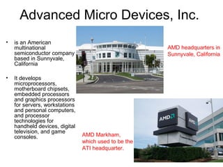 Advanced Micro Devices, Inc.
• is an American
multinational
semiconductor company
based in Sunnyvale,
California
• It develops
microprocessors,
motherboard chipsets,
embedded processors
and graphics processors
for servers, workstations
and personal computers,
and processor
technologies for
handheld devices, digital
television, and game
consoles.
AMD headquarters in
Sunnyvale, California
AMD Markham,
which used to be the
ATI headquarter.
 
