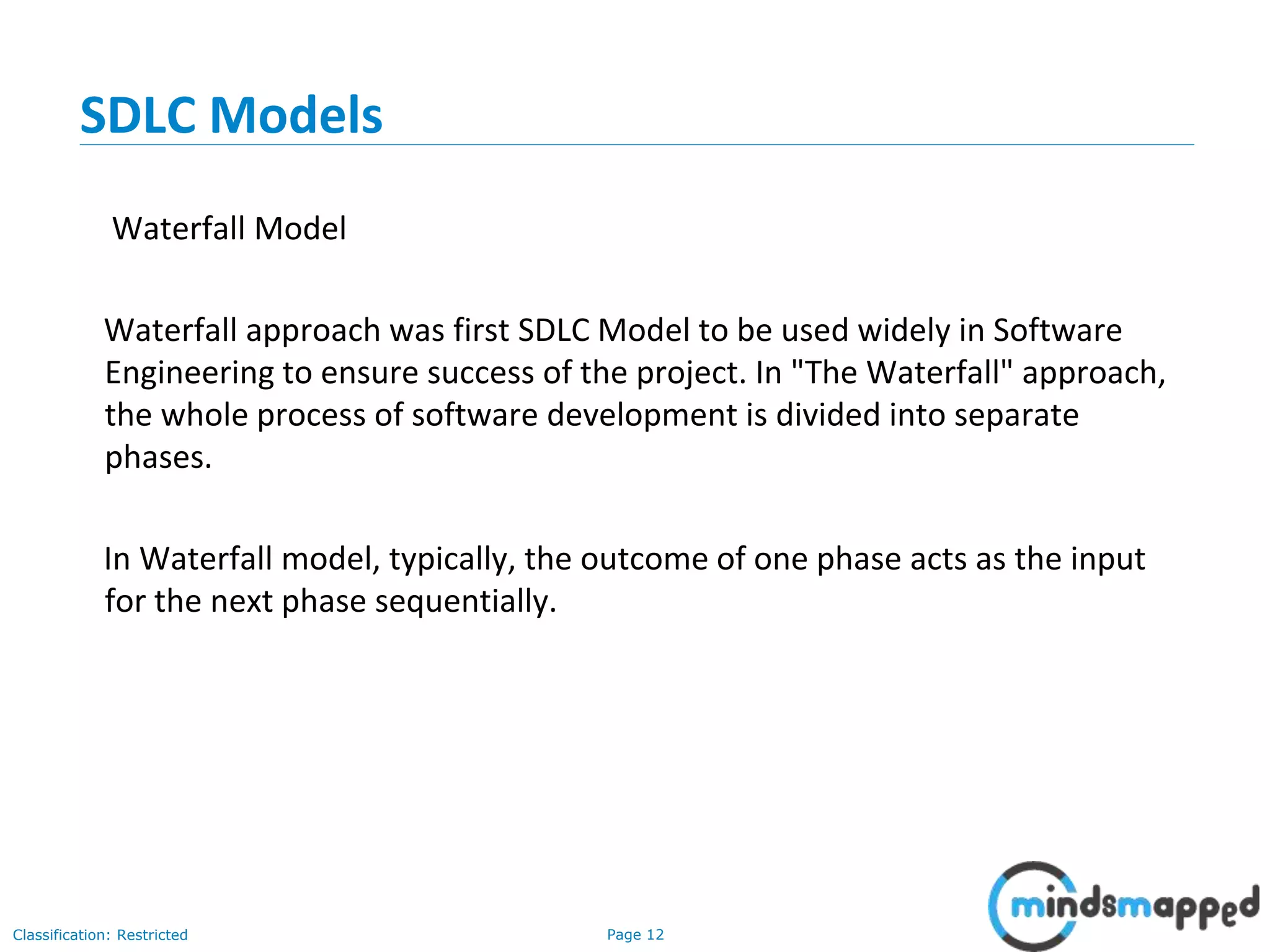 Page 12Classification: Restricted
SDLC Models
Waterfall Model
Waterfall approach was first SDLC Model to be used widely in Software
Engineering to ensure success of the project. In "The Waterfall" approach,
the whole process of software development is divided into separate
phases.
In Waterfall model, typically, the outcome of one phase acts as the input
for the next phase sequentially.
 
