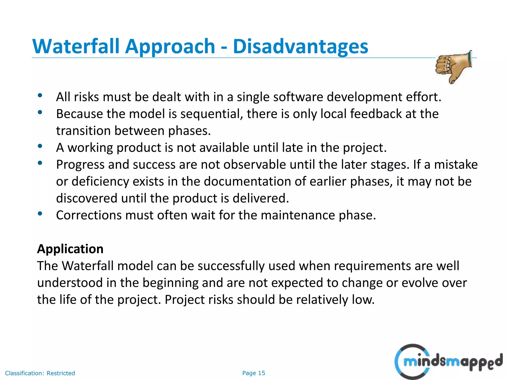 Page 15Classification: Restricted
• All risks must be dealt with in a single software development effort.
• Because the model is sequential, there is only local feedback at the
transition between phases.
• A working product is not available until late in the project.
• Progress and success are not observable until the later stages. If a mistake
or deficiency exists in the documentation of earlier phases, it may not be
discovered until the product is delivered.
• Corrections must often wait for the maintenance phase.
Application
The Waterfall model can be successfully used when requirements are well
understood in the beginning and are not expected to change or evolve over
the life of the project. Project risks should be relatively low.
Waterfall Approach - Disadvantages
 