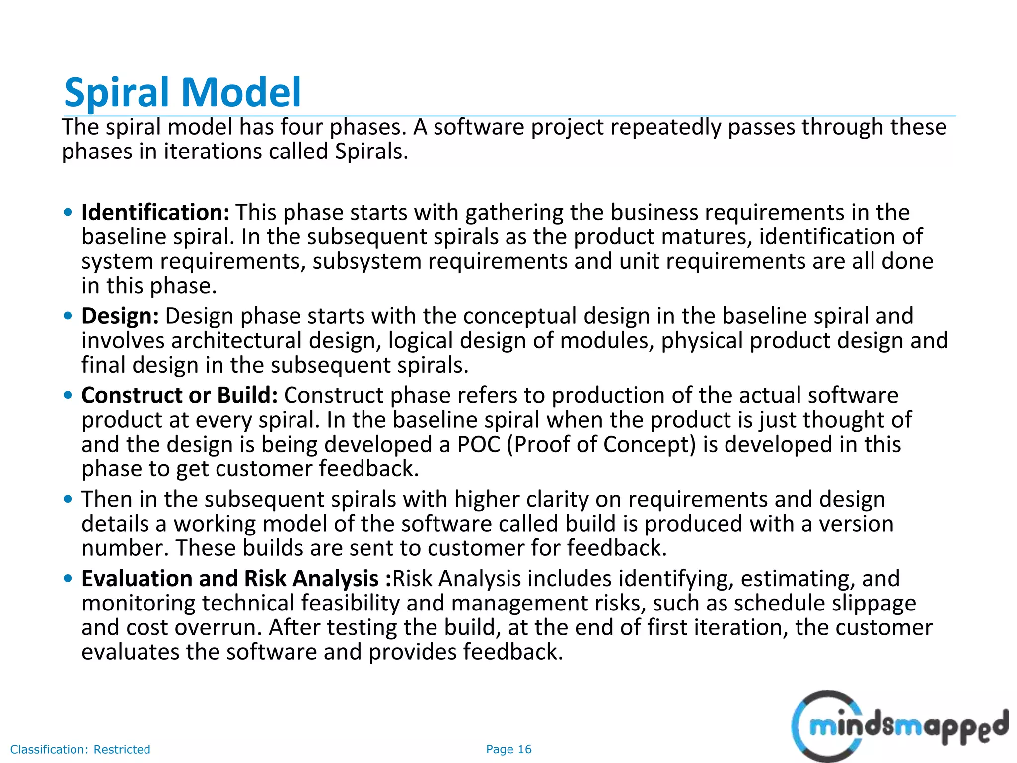 Page 16Classification: Restricted
Spiral Model
The spiral model has four phases. A software project repeatedly passes through these
phases in iterations called Spirals.
• Identification: This phase starts with gathering the business requirements in the
baseline spiral. In the subsequent spirals as the product matures, identification of
system requirements, subsystem requirements and unit requirements are all done
in this phase.
• Design: Design phase starts with the conceptual design in the baseline spiral and
involves architectural design, logical design of modules, physical product design and
final design in the subsequent spirals.
• Construct or Build: Construct phase refers to production of the actual software
product at every spiral. In the baseline spiral when the product is just thought of
and the design is being developed a POC (Proof of Concept) is developed in this
phase to get customer feedback.
• Then in the subsequent spirals with higher clarity on requirements and design
details a working model of the software called build is produced with a version
number. These builds are sent to customer for feedback.
• Evaluation and Risk Analysis :Risk Analysis includes identifying, estimating, and
monitoring technical feasibility and management risks, such as schedule slippage
and cost overrun. After testing the build, at the end of first iteration, the customer
evaluates the software and provides feedback.
 