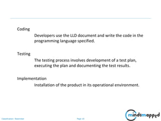 Page 10Classification: Restricted
Coding
Developers use the LLD document and write the code in the
programming language specified.
Testing
The testing process involves development of a test plan,
executing the plan and documenting the test results.
Implementation
Installation of the product in its operational environment.
 