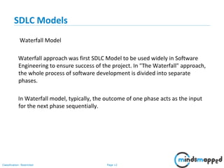 Page 12Classification: Restricted
SDLC Models
Waterfall Model
Waterfall approach was first SDLC Model to be used widely in Software
Engineering to ensure success of the project. In "The Waterfall" approach,
the whole process of software development is divided into separate
phases.
In Waterfall model, typically, the outcome of one phase acts as the input
for the next phase sequentially.
 