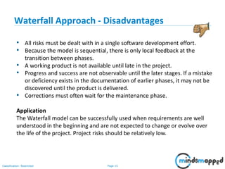 Page 15Classification: Restricted
• All risks must be dealt with in a single software development effort.
• Because the model is sequential, there is only local feedback at the
transition between phases.
• A working product is not available until late in the project.
• Progress and success are not observable until the later stages. If a mistake
or deficiency exists in the documentation of earlier phases, it may not be
discovered until the product is delivered.
• Corrections must often wait for the maintenance phase.
Application
The Waterfall model can be successfully used when requirements are well
understood in the beginning and are not expected to change or evolve over
the life of the project. Project risks should be relatively low.
Waterfall Approach - Disadvantages
 