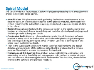 Page 16Classification: Restricted
Spiral Model
The spiral model has four phases. A software project repeatedly passes through these
phases in iterations called Spirals.
• Identification: This phase starts with gathering the business requirements in the
baseline spiral. In the subsequent spirals as the product matures, identification of
system requirements, subsystem requirements and unit requirements are all done
in this phase.
• Design: Design phase starts with the conceptual design in the baseline spiral and
involves architectural design, logical design of modules, physical product design and
final design in the subsequent spirals.
• Construct or Build: Construct phase refers to production of the actual software
product at every spiral. In the baseline spiral when the product is just thought of
and the design is being developed a POC (Proof of Concept) is developed in this
phase to get customer feedback.
• Then in the subsequent spirals with higher clarity on requirements and design
details a working model of the software called build is produced with a version
number. These builds are sent to customer for feedback.
• Evaluation and Risk Analysis :Risk Analysis includes identifying, estimating, and
monitoring technical feasibility and management risks, such as schedule slippage
and cost overrun. After testing the build, at the end of first iteration, the customer
evaluates the software and provides feedback.
 