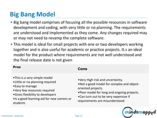 Page 19Classification: Restricted
Big Bang Model
• Big bang model comprises of focusing all the possible resources in software
development and coding, with very little or no planning. The requirements
are understood and implemented as they come. Any changes required may
or may not need to revamp the complete software.
• This model is ideal for small projects with one or two developers working
together and is also useful for academic or practice projects. It.s an ideal
model for the product where requirements are not well understood and
the final release date is not given
Pros
Cons
•This is a very simple model
•Little or no planning required
•Easy to manage
•Very few resources required
•Gives flexibility to developers
•Is a good learning aid for new comers or
students
•Very High risk and uncertainty.
•Not a good model for complex and object-
oriented projects.
•Poor model for long and ongoing projects.
•Can turn out to be very expensive if
requirements are misunderstood
 