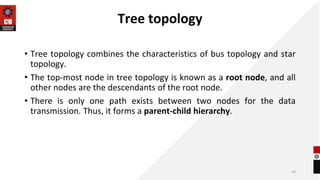 Tree topology
• Tree topology combines the characteristics of bus topology and star
topology.
• The top-most node in tree topology is known as a root node, and all
other nodes are the descendants of the root node.
• There is only one path exists between two nodes for the data
transmission. Thus, it forms a parent-child hierarchy.
10
 