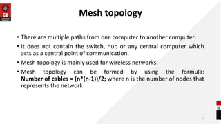 Mesh topology
• There are multiple paths from one computer to another computer.
• It does not contain the switch, hub or any central computer which
acts as a central point of communication.
• Mesh topology is mainly used for wireless networks.
• Mesh topology can be formed by using the formula:
Number of cables = (n*(n-1))/2; where n is the number of nodes that
represents the network
12
 