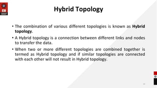 Hybrid Topology
• The combination of various different topologies is known as Hybrid
topology.
• A Hybrid topology is a connection between different links and nodes
to transfer the data.
• When two or more different topologies are combined together is
termed as Hybrid topology and if similar topologies are connected
with each other will not result in Hybrid topology.
14
 