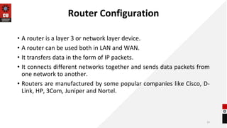 Router Configuration
• A router is a layer 3 or network layer device.
• A router can be used both in LAN and WAN.
• It transfers data in the form of IP packets.
• It connects different networks together and sends data packets from
one network to another.
• Routers are manufactured by some popular companies like Cisco, D-
Link, HP, 3Com, Juniper and Nortel.
16
 
