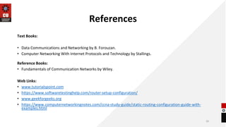 References
Text Books:
• Data Communications and Networking by B. Forouzan.
• Computer Networking With Internet Protocols and Technology by Stallings.
Reference Books:
• Fundamentals of Communication Networks by Wiley.
Web Links:
• www.tutorialspoint.com
• https://www.softwaretestinghelp.com/router-setup-configuration/
• www.geekforgeeks.org
• https://www.computernetworkingnotes.com/ccna-study-guide/static-routing-configuration-guide-with-
examples.html
20
 