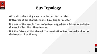 Bus Topology
• All devices share single communication line or cable.
• Both ends of the shared channel have line terminator.
• It is one of the simple forms of networking where a failure of a device
does not affect the other devices.
• But the failure of the shared communication line can make all other
devices stop functioning.
4
 