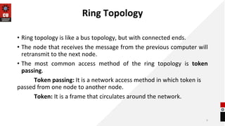 Ring Topology
• Ring topology is like a bus topology, but with connected ends.
• The node that receives the message from the previous computer will
retransmit to the next node.
• The most common access method of the ring topology is token
passing.
Token passing: It is a network access method in which token is
passed from one node to another node.
Token: It is a frame that circulates around the network.
6
 