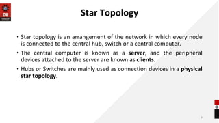 Star Topology
• Star topology is an arrangement of the network in which every node
is connected to the central hub, switch or a central computer.
• The central computer is known as a server, and the peripheral
devices attached to the server are known as clients.
• Hubs or Switches are mainly used as connection devices in a physical
star topology.
8
 