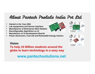 About Pantech Prolabs India Pvt Ltd
 Started in the Year 2004
 Lab equipments and Sensor Interface
 Manufacturer of Brainsense EEG Headset
 Reconfigurable Algorithms on AI
 Manufacture of AI development Boards
 Power electronics, Fuel cell and Renewable Energy trainers
Power electronics, Fuel cell and Renewable Energy trainers
www.pantechsolutions.net
Vision
To help 10 Million students around the
globe to learn technology in a easy way
 