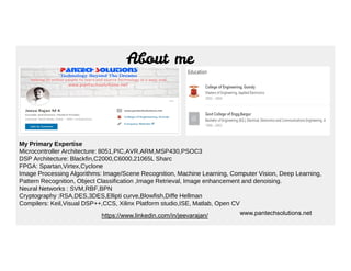 About me
https://www.linkedin.com/in/jeevarajan/
My Primary Expertise
Microcontroller Architecture: 8051,PIC,AVR,ARM,MSP430,PSOC3
DSP Architecture: Blackfin,C2000,C6000,21065L Sharc
FPGA: Spartan,Virtex,Cyclone
Image Processing Algorithms: Image/Scene Recognition, Machine Learning, Computer Vision, Deep Learning,
Pattern Recognition, Object Classification ,Image Retrieval, Image enhancement and denoising.
Neural Networks : SVM,RBF,BPN
Cryptography :RSA,DES,3DES,Ellipti curve,Blowfish,Diffe Hellman
Compilers: Keil,Visual DSP++,CCS, Xilinx Platform studio,ISE, Matlab, Open CV
www.pantechsolutions.net
 