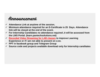 Announcement
 Attendance Link at anytime of the session.
 Minimum attendance required for an E-Certificate is 25 Days. Attendance
link will be closed at the end of the event.
 For Internship Candidates no attendance required ,it will be accessed from
the LMS Portal. (learn.pantechsolutions.net)
 Recorded Video Streaming for LAB classes to improve Learning
 Recorded Video Streaming for LAB classes to improve Learning
Experience or if I am not able to present on Live.
 PPT in facebook group and Telegram Group
 Source code and projects available download only for Internship canditates
 
