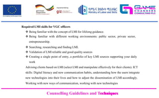 Counselling Guidelines and Techniques
Counselling Guidelines and Techniques
Required LMI skills for VGC officers
 Being familiar with the concept of LMI for lifelong guidance.
 Being familiar with different working environments: public sector, private sector,
entrepreneurship.
 Searching, researching and finding LMI.
 Validation of LMI reliable and good quality sources
 Creating a single point of entry, a portfolio of key LMI sources supporting your daily
work
Advising clients based on LMI (select LMI and manipulate effectively for their clients). ICT
skills: Digital literacy and new communication habits, understanding how the users integrate
new technologies into their lives and how to adjust the dissemination of LMI accordingly.
Working with new ways of communication, working with new technologies
 
