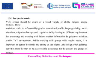 Counselling Guidelines and Techniques
Counselling Guidelines and Techniques
LMI for special needs
VGC officer should be aware of a broad variety of ability patterns among
trainees. These
variations could be influenced by gender, educational profile, language ability, social
situations, migration background, cognitive ability leading to different requirements
for presenting and working with labour market information in guidance activities
within TVT environment. While working with groups with special needs, it is
important to define the needs and ability of the clients. And design your guidance
activities from the start to be as accessible as required for the context and groups of
trainees.
 