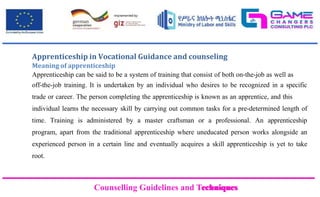 Counselling Guidelines and Techniques
Counselling Guidelines and Techniques
Apprenticeship in Vocational Guidance and counseling
Meaning of apprenticeship
Apprenticeship can be said to be a system of training that consist of both on-the-job as well as
off-the-job training. It is undertaken by an individual who desires to be recognized in a specific
trade or career. The person completing the apprenticeship is known as an apprentice, and this
individual learns the necessary skill by carrying out common tasks for a pre-determined length of
time. Training is administered by a master craftsman or a professional. An apprenticeship
program, apart from the traditional apprenticeship where uneducated person works alongside an
experienced person in a certain line and eventually acquires a skill apprenticeship is yet to take
root.
 