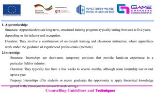 Counselling Guidelines and Techniques
Counselling Guidelines and Techniques
1. Apprenticeship:
Structure: Apprenticeships are long-term, structured training programs typically lasting from one to five years,
depending on the industry and occupation.
Duration: They involve a combination of on-the-job training and classroom instruction, where apprentices
work under the guidance of experienced professionals (mentors)
2.Internship:
Structure: Internships are short-term, temporary positions that provide hands-on experience in a
particular field or industry.
Duration: They typically last from a few weeks to several months, although some internship can extend
up to a year.
Purpose: Internships offer students or recent graduates the opportunity to apply theoretical knowledge
gained in the classroom to real-world work settings.
 