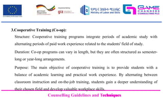 Counselling Guidelines and Techniques
Counselling Guidelines and Techniques
3.Cooperative Training (Co-op):
Structure: Cooperative training programs integrate periods of academic study with
alternating periods of paid work experience related to the students' field of study.
Duration: Co-op programs can vary in length, but they are often structured as semester-
long or year-long arrangements.
Purpose: The main objective of cooperative training is to provide students with a
balance of academic learning and practical work experience. By alternating between
classroom instruction and on-the-job training, students gain a deeper understanding of
their chosen field and develop valuable workplace skills.
 